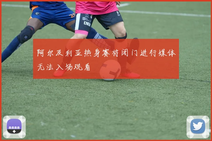 阿尔及利亚热身赛将闭门进行媒体无法入场观看