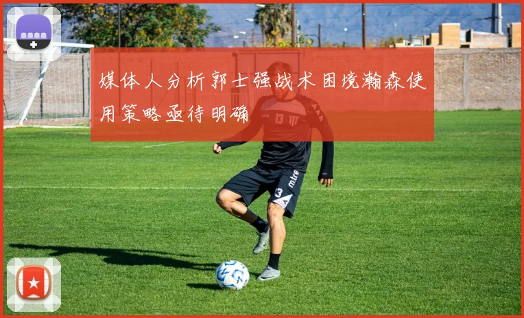 媒体人分析郭士强战术困境瀚森使用策略亟待明确