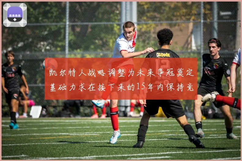 凯尔特人战略调整为未来争冠奠定基础力求在接下来的15年内保持竞争优势