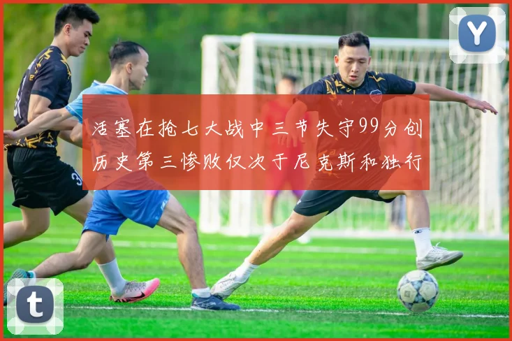 活塞在抢七大战中三节失守99分创历史第三惨败仅次于尼克斯和独行侠