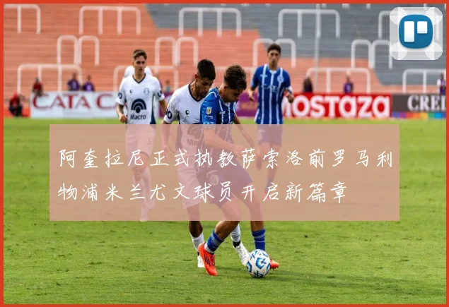 阿奎拉尼正式执教萨索洛前罗马利物浦米兰尤文球员开启新篇章