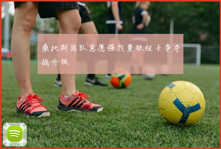 桑托斯离队意愿强烈曼联纽卡争夺战升级