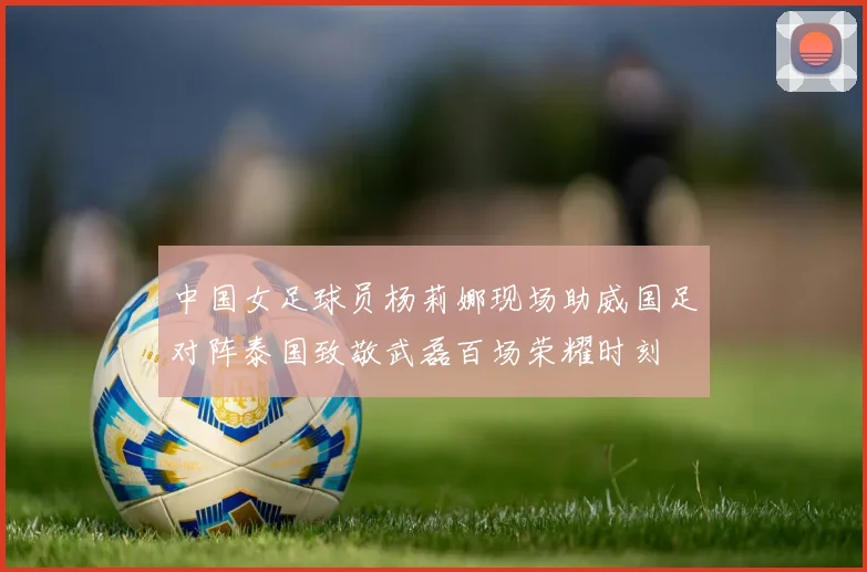 中国女足球员杨莉娜现场助威国足对阵泰国致敬武磊百场荣耀时刻