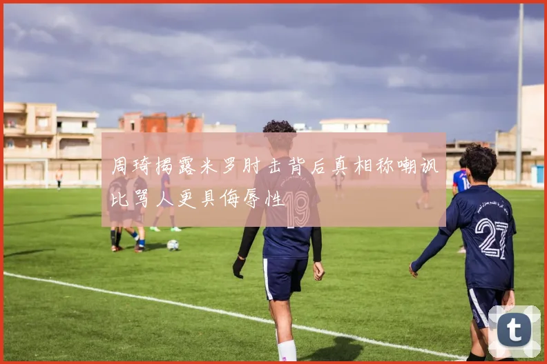 周琦揭露米罗肘击背后真相称嘲讽比骂人更具侮辱性