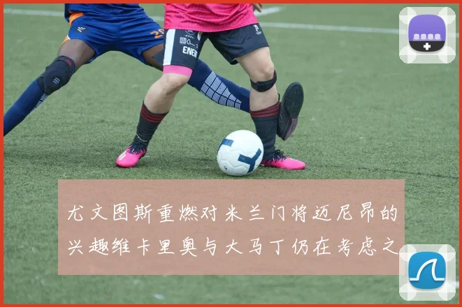尤文图斯重燃对米兰门将迈尼昂的兴趣维卡里奥与大马丁仍在考虑之中