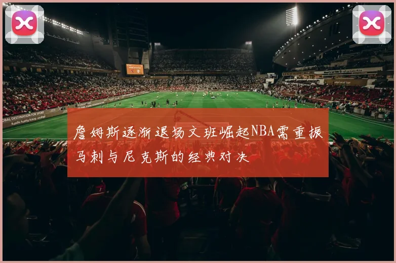 詹姆斯逐渐退场文班崛起NBA需重振马刺与尼克斯的经典对决