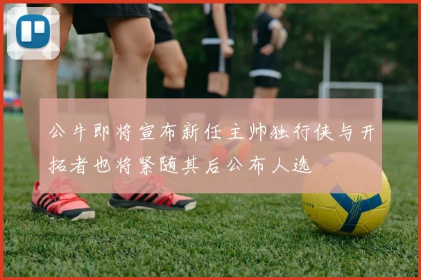 公牛即将宣布新任主帅独行侠与开拓者也将紧随其后公布人选