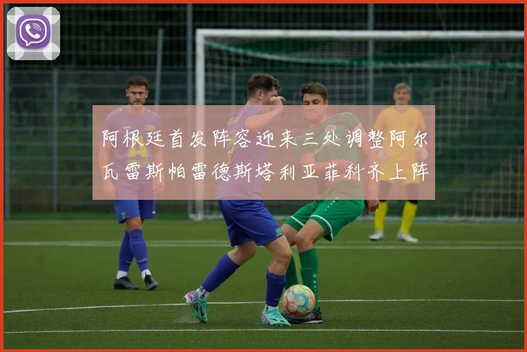 阿根廷首发阵容迎来三处调整阿尔瓦雷斯帕雷德斯塔利亚菲科齐上阵