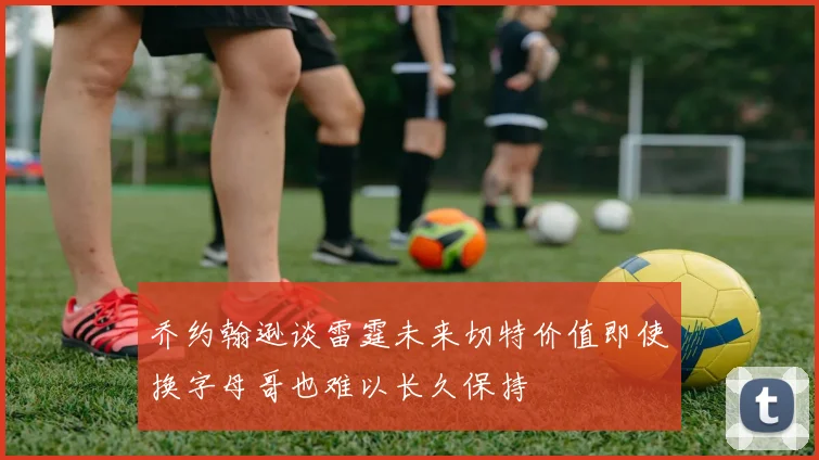 乔约翰逊谈雷霆未来切特价值即使换字母哥也难以长久保持